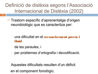 15

Definició de dislèxia segons l’Associació
Internacional de Dislèxia (2002)


Trastorn específic d’aprenentatge d’origen
neurobiològic que es caracteritza per:


una dificultat en el reconeixement precís i
fluid
de les paraules, i



per problemes d’ortografia i decodificació.

Aquestes dificultats resulten d’un dèficit
en el component fonològic.

 