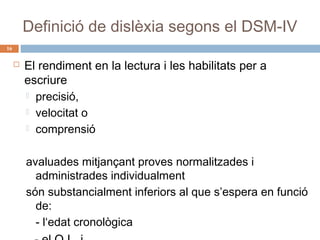 Definició de dislèxia segons el DSM-IV
16



El rendiment en la lectura i les habilitats per a
escriure
 precisió,
 velocitat o
 comprensió
avaluades mitjançant proves normalitzades i
administrades individualment
són substancialment inferiors al que s’espera en funció
de:
- l‘edat cronològica

 