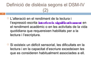 17

Definició de dislèxia segons el DSM-IV
(2)




L’alteració en el rendiment de la lectura i
l’expressió escrita interfereix significativament en
el rendiment acadèmic o en les activitats de la vida
quotidiana que requereixen habilitats per a la
lectura i l’escriptura.
Si existeix un dèficit sensorial, les dificultats en la
lectura i en la capacitat d’escriure excedeixen les
que es consideren habitualment associades a ell.

 