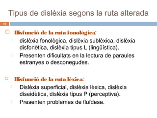 Tipus de dislèxia segons la ruta alterada
18

 Disfunció de la ruta fonològica:
 dislèxia fonològica, dislèxia sublèxica, dislèxia








disfonètica, dislèxia tipus L (lingüística).
Presenten dificultats en la lectura de paraules
estranyes o desconegudes.

Disfunció de la ruta lèxica:
Dislèxia superficial, dislèxia lèxica, dislèxia
diseidètica, dislèxia tipus P (perceptiva).
Presenten problemes de fluïdesa.

 