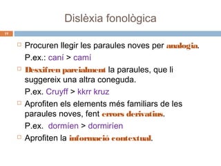Dislèxia fonològica
19









Procuren llegir les paraules noves per analogia.
P.ex.: caní > camí
Desxifren parcialment la paraules, que li
suggereix una altra coneguda.
P.ex. Cruyff > kkrr kruz
Aprofiten els elements més familiars de les
paraules noves, fent errors derivatius.
P.ex. dormíen > dormiríen
Aprofiten la informació contextual.

 