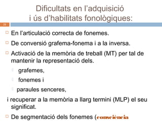 Dificultats en l’adquisició
i ús d’habilitats fonològiques:

21



En l’articulació correcta de fonemes.



De conversió grafema-fonema i a la inversa.



Activació de la memòria de treball (MT) per tal de
mantenir la representació dels.


grafemes,



fonemes i



paraules senceres,

i recuperar a la memòria a llarg termini (MLP) el seu
significat.


De segmentació dels fonemes (consciència

 