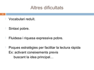 Altres dificultats
23



Vocabulari reduït.



Sintaxi pobre.



Fluidesa i riquesa expressiva pobre.



Poques estratègies per facilitar la lectura ràpida
Ex: activant coneixements previs
buscant la idea principal…

 