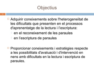 Objectius
3





Adquirir coneixements sobre l'heterogeneïtat de
les dificultats que presenten en el processos
d'aprenentatge de la lectura i l’escriptura:
 en el reconeixement de les paraules
 en l’escriptura de paraules
Proporcionar coneixements i estratègies respecte
a les possibilitats d'avaluació i d'intervenció en
nens amb dificultats en la lectura i escriptura de
paraules.

 