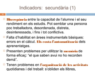 Indicadors: secundària (1)
32









Discrepància entre la capacitat de l’alumne i el seu
rendiment en els estudis. Pot semblar una persona
poc treballadora, desordenada, distreta,
desinteressada, i fins i tot conflictiva.
Falta d’habilitat en àrees instrumentals bàsiques:
errors en el càlcul. Els costa l’automatització dels
aprenentatges.
Presenten problemes per utilitzar la memòria de
forma eficaç: “el que saben avui no ho recorden
demà”.
Tenen problemes en l’organització de les activitats
quotidianes i del treball: s’obliden els llibres,

 