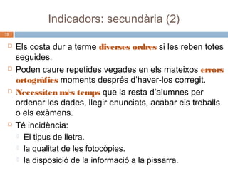 Indicadors: secundària (2)
33









Els costa dur a terme diverses ordres si les reben totes
seguides.
Poden caure repetides vegades en els mateixos errors
ortogràfics moments després d’haver-los corregit.
Necessiten més temps que la resta d’alumnes per
ordenar les dades, llegir enunciats, acabar els treballs
o els exàmens.
Té incidència:
 El tipus de lletra.
 la qualitat de les fotocòpies.
 la disposició de la informació a la pissarra.

 