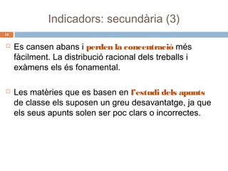 Indicadors: secundària (3)
34





Es cansen abans i perden la concentració més
fàcilment. La distribució racional dels treballs i
exàmens els és fonamental.
Les matèries que es basen en l’estudi dels apunts
de classe els suposen un greu desavantatge, ja que
els seus apunts solen ser poc clars o incorrectes.

 