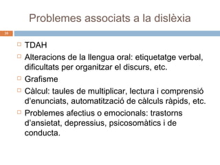 Problemes associats a la dislèxia
35









TDAH
Alteracions de la llengua oral: etiquetatge verbal,
dificultats per organitzar el discurs, etc.
Grafisme
Càlcul: taules de multiplicar, lectura i comprensió
d’enunciats, automatització de càlculs ràpids, etc.
Problemes afectius o emocionals: trastorns
d’ansietat, depressius, psicosomàtics i de
conducta.

 