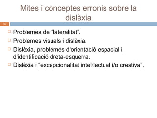 Mites i conceptes erronis sobre la
dislèxia

36







Problemes de “lateralitat”.
Problemes visuals i dislèxia.
Dislèxia, problemes d'orientació espacial i
d'identificació dreta-esquerra.
Dislèxia i “excepcionalitat intel·lectual i/o creativa”.

 
