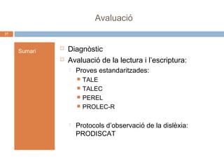 Avaluació
37

Sumari




Diagnòstic
Avaluació de la lectura i l’escriptura:


Proves estandaritzades:







TALE
TALEC
PEREL
PROLEC-R

Protocols d’observació de la dislèxia:
PRODISCAT

 