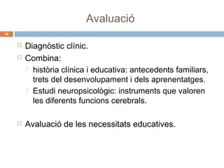 Avaluació
38






Diagnòstic clínic.
Combina:
 història clínica i educativa: antecedents familiars,
trets del desenvolupament i dels aprenentatges.
 Estudi neuropsicològic: instruments que valoren
les diferents funcions cerebrals.
Avaluació de les necessitats educatives.

 