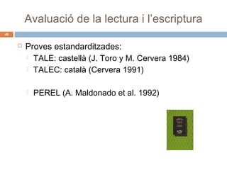 Avaluació de la lectura i l’escriptura
40



Proves estandarditzades:
 TALE: castellà (J. Toro y M. Cervera 1984)
 TALEC: català (Cervera 1991)


PEREL (A. Maldonado et al. 1992)

 