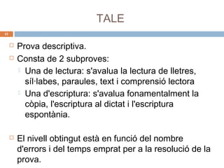 TALE
41






Prova descriptiva.
Consta de 2 subproves:
 Una de lectura: s'avalua la lectura de lletres,
síl·labes, paraules, text i comprensió lectora
 Una d'escriptura: s'avalua fonamentalment la
còpia, l'escriptura al dictat i l'escriptura
espontània.
El nivell obtingut està en funció del nombre
d'errors i del temps emprat per a la resolució de la
prova.

 