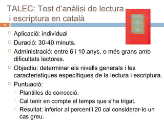 42

TALEC: Test d’anàlisi de lectura
i escriptura en català








Aplicació: individual
Duració: 30-40 minuts.
Administració: entre 6 i 10 anys, o més grans amb
dificultats lectores.
Objectiu: determinar els nivells generals i les
característiques específiques de la lectura i escriptura.
Puntuació:
 Plantilles de correcció.
 Cal tenir en compte el temps que s’ha trigat.
 Resultat: inferior al percentil 20 cal considerar-lo un
cas greu.

 