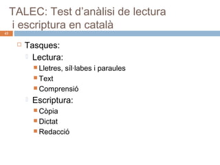 43

TALEC: Test d’anàlisi de lectura
i escriptura en català


Tasques:
 Lectura:
 Lletres,

síl·labes i paraules

 Text
 Comprensió



Escriptura:
 Còpia
 Dictat
 Redacció

 