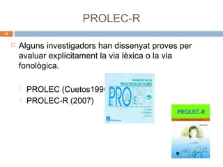 PROLEC-R
45



Alguns investigadors han dissenyat proves per
avaluar explícitament la via lèxica o la via
fonològica.



PROLEC (Cuetos1996)
PROLEC-R (2007)

 