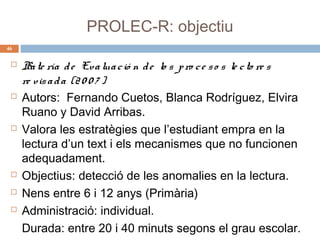 PROLEC-R: objectiu
46











Ba te ría d e Eva lua c ió n d e lo s p ro c e s o s le c to re s
re vis a d a (2 0 0 7 )
Autors: Fernando Cuetos, Blanca Rodríguez, Elvira
Ruano y David Arribas.
Valora les estratègies que l’estudiant empra en la
lectura d’un text i els mecanismes que no funcionen
adequadament.
Objectius: detecció de les anomalies en la lectura.
Nens entre 6 i 12 anys (Primària)
Administració: individual.
Durada: entre 20 i 40 minuts segons el grau escolar.

 