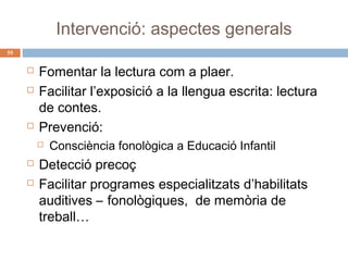 Intervenció: aspectes generals
55






Fomentar la lectura com a plaer.
Facilitar l’exposició a la llengua escrita: lectura
de contes.
Prevenció:





Consciència fonològica a Educació Infantil

Detecció precoç
Facilitar programes especialitzats d’habilitats
auditives – fonològiques, de memòria de
treball…

 