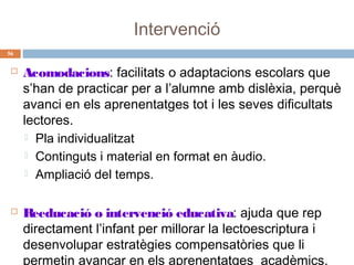 Intervenció
56





Acomodacions: facilitats o adaptacions escolars que
s’han de practicar per a l’alumne amb dislèxia, perquè
avanci en els aprenentatges tot i les seves dificultats
lectores.
 Pla individualitzat
 Continguts i material en format en àudio.
 Ampliació del temps.
Reeducació o intervenció educativa: ajuda que rep
directament l’infant per millorar la lectoescriptura i
desenvolupar estratègies compensatòries que li
permetin avançar en els aprenentatges acadèmics.

 