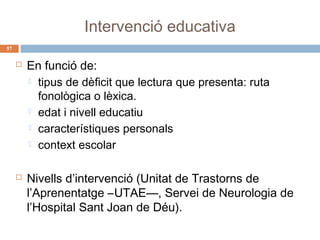 Intervenció educativa
57





En funció de:
 tipus de dèficit que lectura que presenta: ruta
fonològica o lèxica.
 edat i nivell educatiu
 característiques personals
 context escolar
Nivells d’intervenció (Unitat de Trastorns de
l’Aprenentatge –UTAE—, Servei de Neurologia de
l’Hospital Sant Joan de Déu).

 