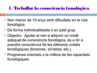 1. Treballar la consciència fonològica
59








Nen menor de 10 anys amb dificultats en la ruta
fonològica.
De forma individualitzada o en petit grup.
Objectiu: Ajudar el nen a adquirir un nivell
adequat de consciència fonològica, és a dir a
prendre consciència de les diferents unitats
fonològiques (fonemes, síl·labes, etc.).
Programes orientats a la millora de les capacitats
fonològiques.

 