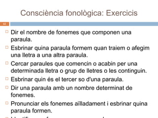 Consciència fonològica: Exercicis
61












Dir el nombre de fonemes que componen una
paraula.
Esbrinar quina paraula formem quan traiem o afegim
una lletra a una altra paraula.
Cercar paraules que comencin o acabin per una
determinada lletra o grup de lletres o les continguin.
Esbrinar quin és el tercer so d'una paraula.
Dir una paraula amb un nombre determinat de
fonemes.
Pronunciar els fonemes aïlladament i esbrinar quina
paraula formen.

 