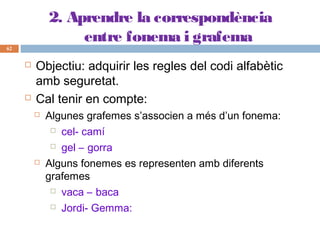 2. Aprendre la correspondència
entre fonema i grafema
62





Objectiu: adquirir les regles del codi alfabètic
amb seguretat.
Cal tenir en compte:




Algunes grafemes s’associen a més d’un fonema:
 cel- camí
 gel – gorra
Alguns fonemes es representen amb diferents
grafemes
 vaca – baca
 Jordi- Gemma:

 