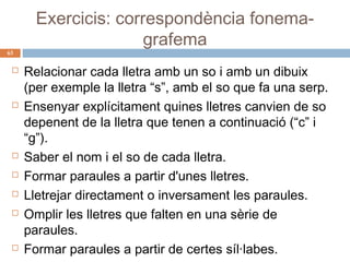 63












Exercicis: correspondència fonemagrafema
Relacionar cada lletra amb un so i amb un dibuix
(per exemple la lletra “s”, amb el so que fa una serp.
Ensenyar explícitament quines lletres canvien de so
depenent de la lletra que tenen a continuació (“c” i
“g”).
Saber el nom i el so de cada lletra.
Formar paraules a partir d'unes lletres.
Lletrejar directament o inversament les paraules.
Omplir les lletres que falten en una sèrie de
paraules.
Formar paraules a partir de certes síl·labes.

 