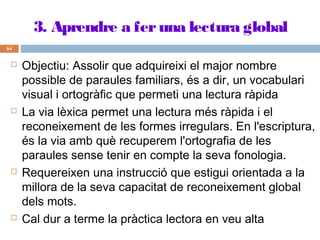 3. Aprendre a fer una lectura global
64









Objectiu: Assolir que adquireixi el major nombre
possible de paraules familiars, és a dir, un vocabulari
visual i ortogràfic que permeti una lectura ràpida
La via lèxica permet una lectura més ràpida i el
reconeixement de les formes irregulars. En l'escriptura,
és la via amb què recuperem l'ortografia de les
paraules sense tenir en compte la seva fonologia.
Requereixen una instrucció que estigui orientada a la
millora de la seva capacitat de reconeixement global
dels mots.
Cal dur a terme la pràctica lectora en veu alta

 