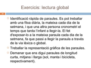 Exercicis: lectura global
65






Identificació ràpida de paraules. Es pot treballar
amb una fitxa diària, la mateixa cada dia de la
setmana, i que una altra persona cronometri el
temps que tarda l‘infant a llegir-la. El fet
d'exposar-lo a la mateixa paraula cada dia de la
setmana, fa que passi a llegir la paraula a través
de la via lèxica o global.
Treballar la representació gràfica de les paraules.
Demanar que ens digui paraules de longitud
curta, mitjana i llarga (sol, manta i bicicleta,
respectivament).

 