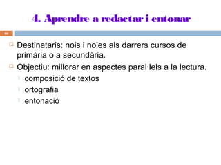 4. Aprendre a redactar i entonar
66





Destinataris: nois i noies als darrers cursos de
primària o a secundària.
Objectiu: millorar en aspectes paral·lels a la lectura.
 composició de textos
 ortografia
 entonació

 