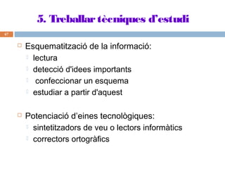5. Treballar tècniques d’estudi
67





Esquematització de la informació:
 lectura
 detecció d'idees importants
 confeccionar un esquema
 estudiar a partir d'aquest
Potenciació d’eines tecnològiques:
 sintetitzadors de veu o lectors informàtics
 correctors ortogràfics

 