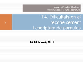 Intervenció en les dificultats
de comunicació, lectura i escriptura

1

T.4. Dificultats en el
reconeixement
i escriptura de paraules
6 i 13 de maig 2013

 