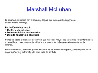 Marshall McLuhan
La relación del medio con el receptor llega a ser incluso más importante
que el mismo mensaje.
Evolución de hot a cool:

Del libro a la televisión

De lo mecánico a lo automático

Del arte figurativo al abstracto
Su teoría sobre el mensaje determina que mientras mayor sea la cantidad de información
a decodificar, mayor es su densidad y por tanto más caliente es el mensaje y a la
inversa.
En este contexto, defiende que el individuo no es menos inteligente, pero dispone de la
información muy automatizada pero falta de sentido.
 