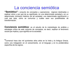 La conciencia semiótica
“Semiótica”: conjunto de conceptos y operaciones (signos) destinadas a
explicar cómo y por qué de su significado, en una determinada sociedad y en un
determinado momento histórico de tal sociedad, una determinada significación y
cuál sea ésta, cómo se comunica y cuáles sean sus posibilidades de
transformación.
Conciencia semiótica: es el estudio de la metodología de análisis y
estrategia crítica de este conjunto de conceptos, es decir, explicar el fenómeno
social que implica y que significa en la sociedad.
*Comenzó hace dos mil quinientos años atrás en la India y la Antigua Grecia,
como una indagación en el conocimiento, en el lenguaje y en la problemática
específica de los signos.
 