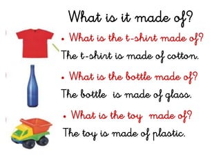 What is it made of?
• What is the t-shirt made of?
The t-shirt is made of cotton.
• What is the bottle made of?
The bottle is made of glass.
• What is the toy made of?
The toy is made of plastic.
 