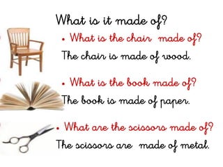 What is it made of?
• What is the chair made of?
The chair is made of wood.
• What is the book made of?
The book is made of paper.
• What are the scissors made of?
The scissors are made of metal.
 