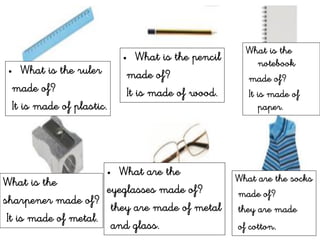 • What is the ruler
made of?
It is made of plastic.
• What is the pencil
made of?
It is made of wood.
What is the
notebook
made of?
It is made of
paper.
What is the
sharpener made of?
It is made of metal.
• What are the
eyeglasses made of?
they are made of metal
and glass.
What are the socks
made of?
they are made
of cotton.
 