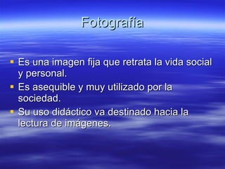 Fotografía Es una imagen fija que retrata la vida social y personal. Es asequible y muy utilizado por la sociedad. Su uso didáctico va destinado hacia la lectura de imágenes. 