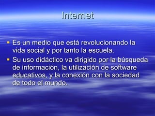Internet Es un medio que está revolucionando la vida social y por tanto la escuela. Su uso didáctico va dirigido por la búsqueda de información, la utilización de software educativos, y la conexión con la sociedad de todo el mundo. 