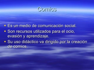 Comics Es un medio de comunicación social. Son recursos utilizados para el ocio, evasión y aprendizaje. Su uso didáctico va dirigido por la creación de comics. 