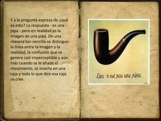 Y a la pregunta expresa de ¿qué
es esto? La respuesta - es una
pipa - pero en realidad es la
imagen de una pipa. De una
manera tan sencilla se distingue
la línea entre la imagen y la
realidad, la confusión que se
genera casi imperceptible y aún
más cuando se le añade el
movimiento, se inserta en una
caja y todo lo que dice esa caja
se cree.
 