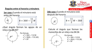 Ángulos entre el horario y minutero
1er caso :Cuando el minutero está
antes del horario
θ = 30𝐻 −
11
2
𝑀
2do caso :Cuando el minutero está
después del horario
θ =
11
2
𝑀 − 30𝐻
¿Qué ángulo forman las agujas de un
reloj a las 08:40?
Por fórmula
º = 30H – 11/2 M
º = 30(8) – 11/2 (40)
º = 20’
Calcule el ángulo que forman las
manecillas de un reloj a las 04:36
Por fórmula
º = -30H + 11/2 M
º = -30(4) + 11/2 (36)
º = 78º
 