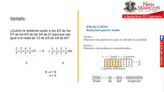 Ejemplo:
¿Cuánto le debemos quitar a los 2/3 de los
5/7 de los 6/5 de los 3/4 de 21 para que sea
igual a la mitad de 1/3 de 2/5 de 3/4 de 80?
2
3
𝑥
5
7
𝑥
6
5
𝑥
3
4
𝑥21
9 4
9 –x = 4
x = 5
− 𝑋 =
1
2
𝑥
1
3
𝑥
2
5
𝑥
3
4
𝑥80
 
