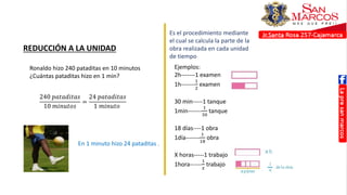 REDUCCIÓN A LA UNIDAD
Ronaldo hizo 240 pataditas en 10 minutos
¿Cuántas pataditas hizo en 1 min?
240 𝑝𝑎𝑡𝑎𝑑𝑖𝑡𝑎𝑠
10 𝑚𝑖𝑛𝑢𝑡𝑜𝑠
=
24 𝑝𝑎𝑡𝑎𝑑𝑖𝑡𝑎𝑠
1 𝑚𝑖𝑛𝑢𝑡𝑜
En 1 minuto hizo 24 pataditas .
Es el procedimiento mediante
el cual se calcula la parte de la
obra realizada en cada unidad
de tiempo
Ejemplos:
2h-------1 examen
1h-------
1
2
examen
30 min-----1 tanque
1min-------
1
30
tanque
18 días----1 obra
1día-------
1
18
obra
X horas-----1 trabajo
1hora------
1
𝑥
trabajo
 