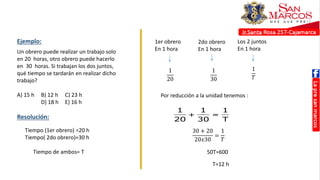 Un obrero puede realizar un trabajo solo
en 20 horas, otro obrero puede hacerlo
en 30 horas. Si trabajan los dos juntos,
qué tiempo se tardarán en realizar dicho
trabajo?
A) 15 h B) 12 h C) 23 h
D) 18 h E) 16 h
1
t 20h

2
t 30h

Por reducción a la unida
tenemos:
1 1 1
T 12h
20 30 T
   
Tiempo (1er obrero) =20 h
Tiempo( 2do obrero)=30 h
Tiempo de ambos= T
Ejemplo: 1er obrero
En 1 hora
2do obrero
En 1 hora
Los 2 juntos
En 1 hora
1
20
1
30
1
𝑇
Por reducción a la unidad tenemos :
Resolución:
30 + 20
20𝑥30
=
1
𝑇
50T=600
T=12 h
 