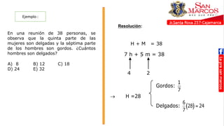 Ejemplo :
Resolución:
En una reunión de 38 personas, se
observa que la quinta parte de las
mujeres son delgadas y la séptima parte
de los hombres son gordos. ¿Cuántos
hombres son delgados?
A) 8 B) 12 C) 18
D) 24 E) 32
RESOLUCIÓN
H + M = 38
7 h + 5 m = 38
4 2
Gordos:
1
7
 H =28
Delgados:  
6
28 24
7

RESOLUCIÓN
H + M = 38
7 h + 5 m = 38
4 2
Gordos:
1
7
 H =28
Delgados:  
6
28 24
7

RESOLUCIÓN
H + M = 38
7 h + 5 m = 38
4 2
Gordos:
1
7
 H =28
Delgados:  
6
28 24
7

RESOLUCIÓN
H + M = 38
7 h + 5 m = 38
4 2
Gordos:
1
7
 H =28
Delgados:  
6
28 24
7

 