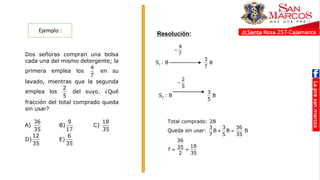Ejemplo :
Resolución:
1. Dos señoras compran una bolsa
cada una del mismo detergente; la
primera emplea los
4
7
en su
lavado, mientras que la segunda
emplea los
2
5
del suyo. ¿Qué
fracción del total comprado queda
sin usar?
A)
36
35
B)
9
17
C)
18
35
D)
12
35
E)
6
35
RESOLUCIÓN
4
7

1
S : B
3
B
7
2
5

2
S : B
3
B
5
Total comprado: 2B
Queda sin usar:
3 3 36
B B B
7 5 35
 
36
18
35
f
2 35
 
RESOLUCIÓN
4
7

1
S : B
3
B
7
2
5

2
S : B
3
B
5
Total comprado: 2B
Queda sin usar:
3 3 36
B B B
7 5 35
 
36
18
35
f
2 35
 
RESOLUCIÓN
4
7

1
S : B
3
B
7
2
5

2
S : B
3
B
5
Total comprado: 2B
Queda sin usar:
3 3 36
B B B
7 5 35
 
36
18
35
f
2 35
 
 