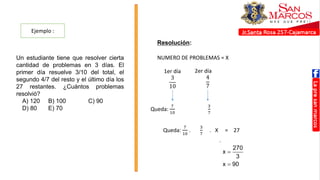 Ejemplo :
Resolución:
Un estudiante tiene que resolver cierta
cantidad de problemas en 3 días. El
primer día resuelve 3/10 del total, el
segundo 4/7 del resto y el último día los
27 restantes. ¿Cuántos problemas
resolvió?
A) 120 B) 100 C) 90
D) 80 E) 70
Sea “x” la cantidad de problemas que resolvió
lo que iba quedando.
3 7
x 27
7 10
270
x
3
x 90



NUMERO DE PROBLEMAS = X
1er día
3
10
2er día
4
7
Queda:
7
10
3
7
Queda:
7
10
.
3
7
. X = 27
 