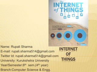 INTERNET
OF
THINGS
Name: Rupali Sharma
E-mail: rupali.sharma514@gmail.com
Twitter Id: rupali.sharma514@gmail.com
University: Kurukshetra University
Year/Semester:8th sem.(4th year)
Branch:Computer Science & Engg.
 